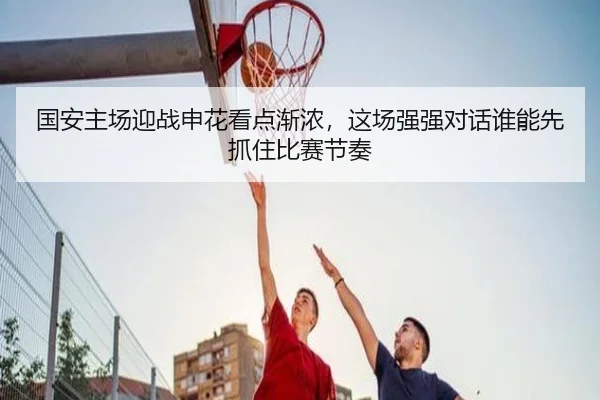 国安主场迎战申花看点渐浓，这场强强对话谁能先抓住比赛节奏