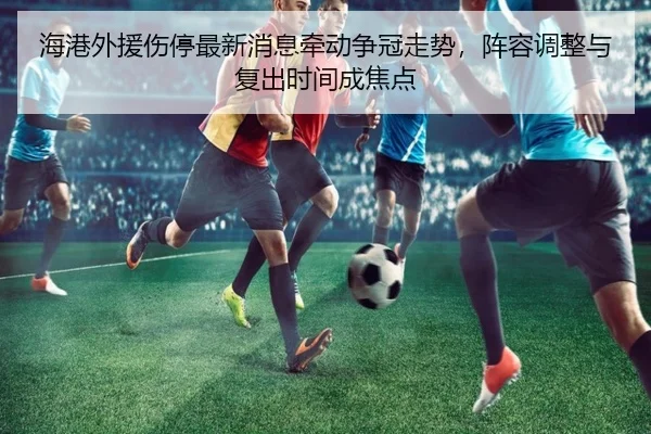 海港外援伤停最新消息牵动争冠走势，阵容调整与复出时间成焦点